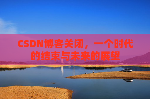 CSDN博客关闭，一个时代的结束与未来的展望